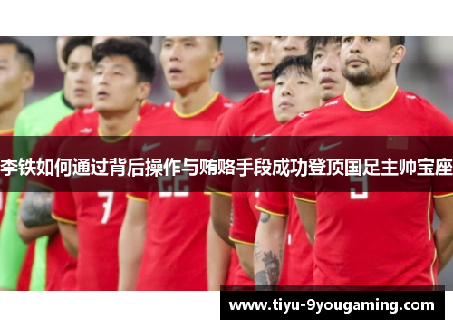 李铁如何通过背后操作与贿赂手段成功登顶国足主帅宝座