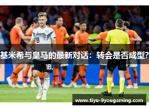 基米希与皇马的最新对话：转会是否成型？