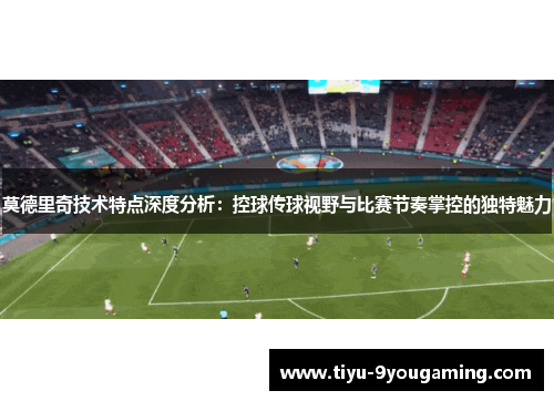 莫德里奇技术特点深度分析：控球传球视野与比赛节奏掌控的独特魅力