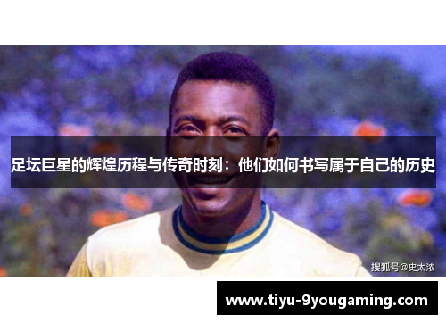 足坛巨星的辉煌历程与传奇时刻：他们如何书写属于自己的历史
