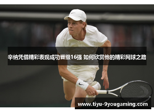 辛纳凭借精彩表现成功晋级16强 如何欣赏他的精彩网球之路 辛纳凭借精彩表现成功晋级16强 如何欣赏他的精彩网球之路
