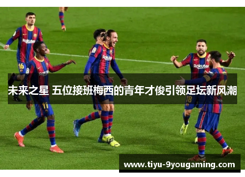 未来之星 五位接班梅西的青年才俊引领足坛新风潮 未来之星 五位接班梅西的青年才俊引领足坛新风潮