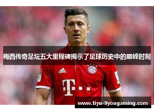 梅西传奇足坛五大里程碑揭示了足球历史中的巅峰时刻