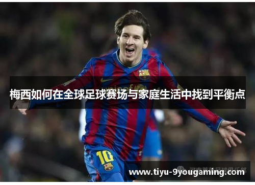 梅西如何在全球足球赛场与家庭生活中找到平衡点