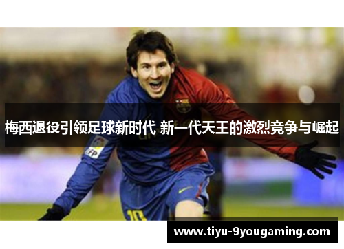 梅西退役引领足球新时代 新一代天王的激烈竞争与崛起 梅西退役引领足球新时代 新一代天王的激烈竞争与崛起