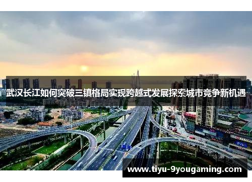 武汉长江如何突破三镇格局实现跨越式发展探索城市竞争新机遇 武汉长江如何突破三镇格局实现跨越式发展探索城市竞争新机遇