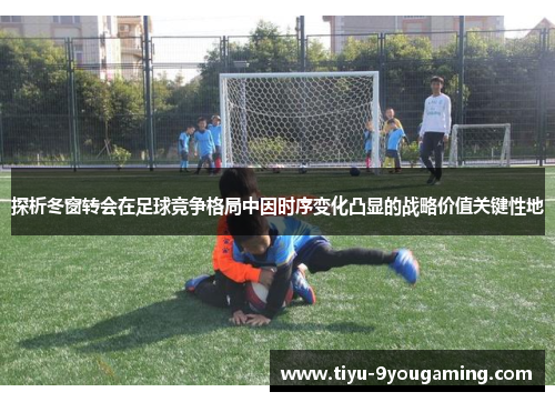 探析冬窗转会在足球竞争格局中因时序变化凸显的战略价值关键性地 探析冬窗转会在足球竞争格局中因时序变化凸显的战略价值关键性地